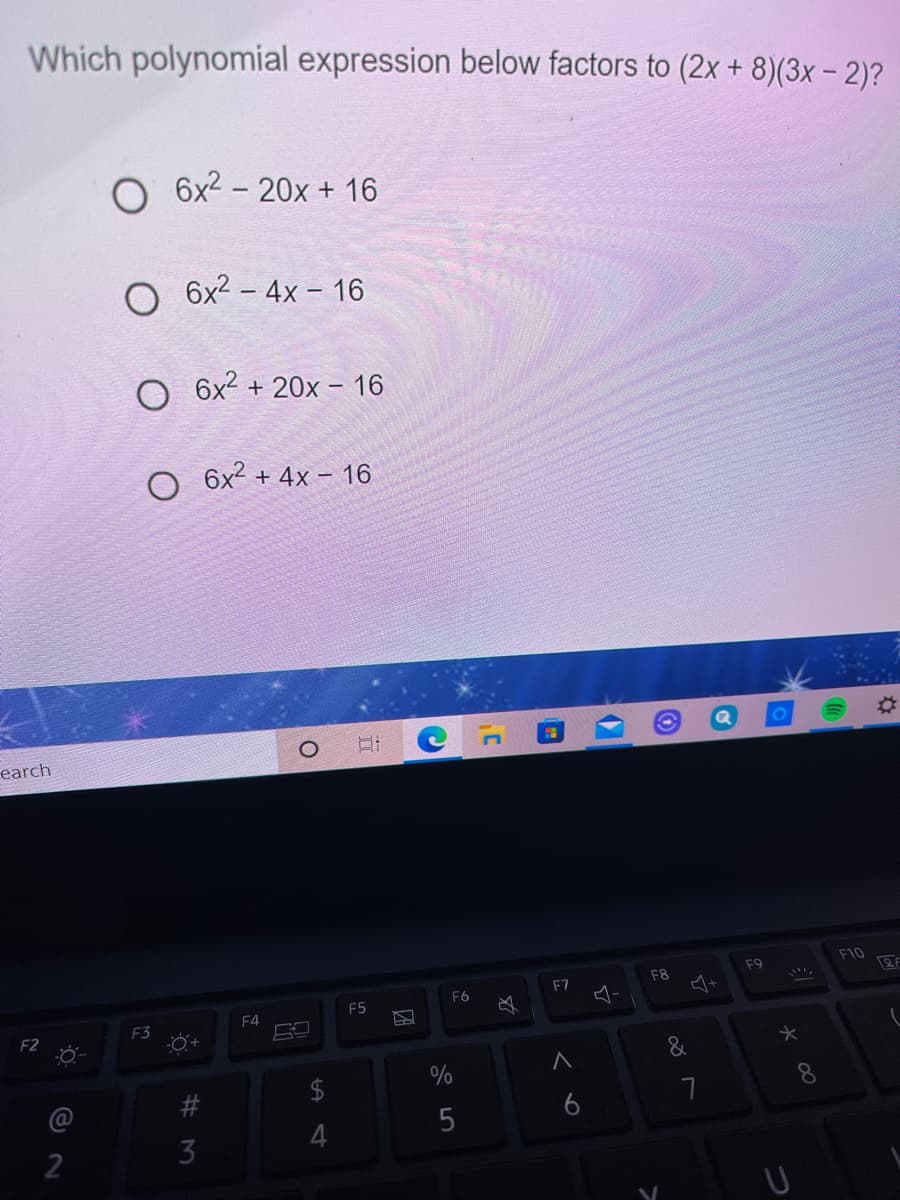 Which polynomial expression below factors to (2x + 8)(3x - 2)?
6x2 - 20x + 16
O 6x2 – 4x – 16
6x2 + 20x – 16
O 6x2 + 4x – 16
%23
earch
F10
2F
F9
F8
4+
F7
F6
F5
F4
F3
F2
&
%
6
%# M
2.
