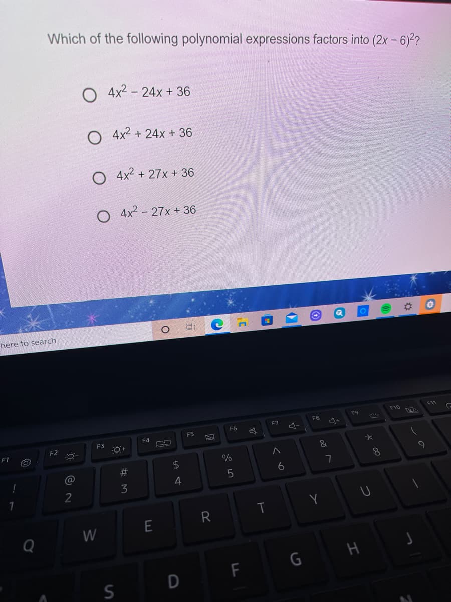 Which of the following polynomial expressions factors into (2x - 6)??
O 4x2 – 24x + 36
O 4x2 + 24x + 36
O 4x2 + 27x + 36
O 4x2 - 27x + 36
here to search
F10
F1
F9
F8
F6
F7
F5
F4
F2
F1
&
23
$4
7
4.
2
R
T
W
F
S
* 00
%# M
