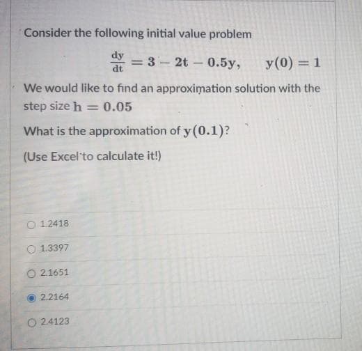 Consider the following initial value problem
dy
= 3 - 2t – 0.5y,
dt
%3D
y(0) = 1
|
We would like to find an approximation solution with the
step size h
0.05
What is the approximation of y(0.1)?
(Use Excel'to calculate it!)
1.2418
O 1.3397
O 2.1651
2.2164
O 24123
