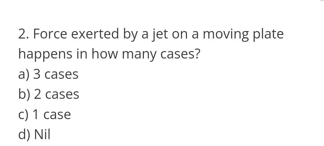 2. Force exerted by a jet on a moving plate
happens in how many cases?
а) 3 сases
b) 2 cases
c) 1 case
d) Nil
