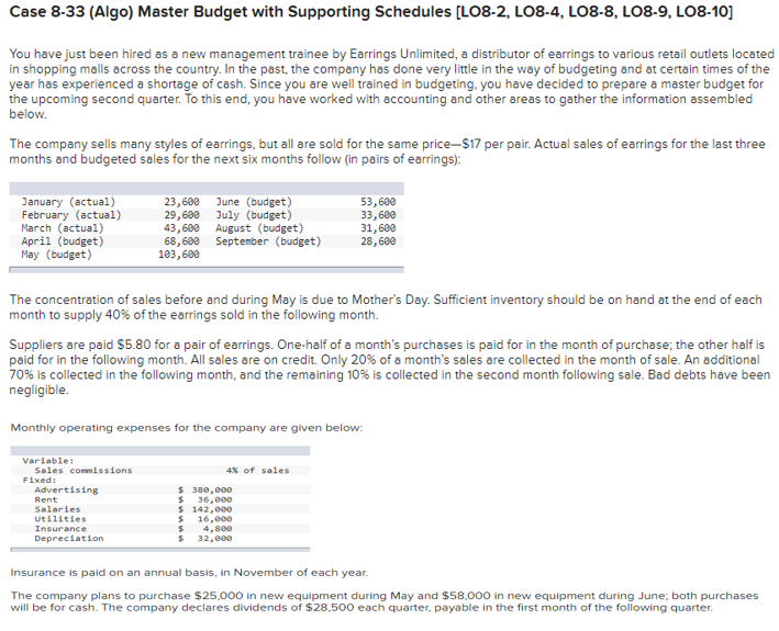 Case 8-33 (Algo) Master Budget with Supporting Schedules [LO8-2, LO8-4, LO8-8, LO8-9, LO8-10]
You have just been hired as a new management trainee by Earrings Unlimited, a distributor of earrings to various retail outlets located
in shopping malls across the country. In the past, the company has done very little in the way of budgeting and at certain times of the
year has experienced a shortage of cash. Since you are well trained in budgeting, you have decided to prepare a master budget for
the upcoming second quarter. To this end, you have worked with accounting and other areas to gather the information assembled
below.
The company sells many styles of earrings, but all are sold for the same price-$17 per pair. Actual sales of earrings for the last three
months and budgeted sales for the next six months follow (in pairs of earrings):
January (actual)
February (actual)
March (actual)
April (budget)
May (budget)
23, 600 June (budget)
29,600 July (budget)
43,600
68,600
103,600
53,600
33,600
31,600
28,600
August (budget)
September (budget)
The concentration of sales before and during May is due to Mother's Day. Sufficient inventory should be on hand at the end of each
month to supply 40% of the earrings sold in the following month.
Suppliers are paid S5.80 for a pair of earrings. One-half of a month's purchases is paid for in the month of purchase; the other half is
paid for in the following month. All sales are on credit. Only 20% of a month's sales are collected in the month of sale. An additional
70% is collected in the following month, and the remaining 10% is collected in the second month following sale. Bad debts have been
negligible.
Monthly operating expenses for the company are given below:
Variable:
Sales commissions
4% of sales
F1
d:
$ 380,000
36,000
$ 142,000
$ 16,000
$ 4,800
$ 32,000
Advertising
Rent
Salaries
Utilities
Insurance
Depreciation
Insurance is paid on an annual basis, in November of each year.
The company plans to purchase $25,000 in new equipment during May and $58,000 in new equipment during June; both purchases
will be for cash. The company declares dividends of $28,500 each quarter, payable in the first month of the following quarter.
