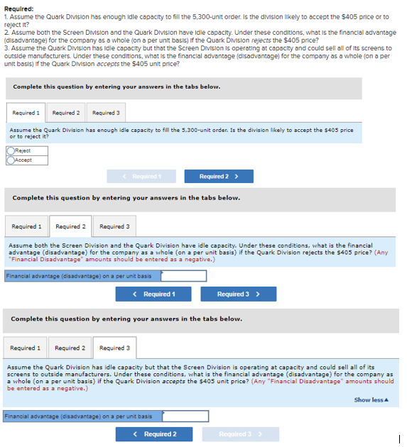 Required:
1. Assume the Quark Division has enough idle capacity to fill the 5,300-unit order. Is the division likely to accept the $405 price or to
reject it?
2 Assume both the Screen Division and the Quark DVIsion have idle capacity. Under these conditions, what is the financial advantage
(disadvantage) for the company as a whole (on a per unit basiS) If the Quark DMision rejects the $405 price?
3. Assume the Quark Division has ldle capacity but that the Screen Division is operating at capacity and could sell all of its screens to
outside manufacturers. Under these conditions, what is the financial advantage (disadvantage) for the company as a whole (on a per
unit basıs) if the Quark Division accepts the $405 unit price?
Complete this question by entering your answers in the tabs below.
Required 1
Required 2
Required 3
Assume the Quark Division has enough idle capacity to fill the 5,300-unit order. Is the division likely to accept the 5405 price
or to reject it?
Reject
Accept
< Required 1
Required 2 >
Complete this question by entering your answers in the tabs below.
Required 1
Required 2 Required 3
Assume both the Screen Division and the Quark Division have idle capacity. Under these conditions, what is the financial
advantage (disadvantage) for the company as a whole (on a per unit basis) if the Quark Division rejects the $405 price? (Any
"Financial Disadvantage" amounts should be entered as a negative.)
Financial advantage (disadvantage) on a per unit basis
< Required 1
Required 3
Complete this question by entering your answers in the tabs below.
Required 1
Required 2
Required 3
Assume the Quark Division has idle capacity but that the Screen Division is operating at capacity and could sell all of its
screens to outside manufacturers. Under these conditions, what is the financial advantage (disadvantage) for the company as
a whole (on a per unit basis) if the Quark Division accepts the $405 unit price? (Any "Financial Disadvantage" amounts should
be entered as a negative.)
Show less a
Financial advantage (disadvantage) on a per unit basis
< Required 2
Required 3

