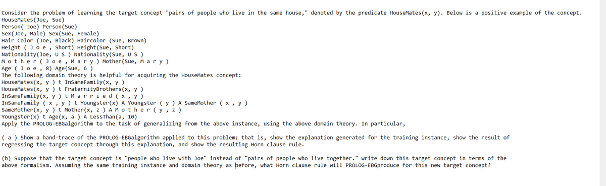 Consider the problem of learning the target concept "pairs of people who live in the same house," denoted by the predicate HouseMates(x, y). Below is a positive example of the concept.
HouseMates (Joe, Sue)
Person(Joe) Person(Sue)
Sex(Joe, Male) Sex(Sue, Female)
Hair Color (Joe, Black) Haircolor (Sue, Brown)
Height ( Joe, Short) Height (Sue, Short)
Nationality (Joe, US) Nationality (Sue, US)
Mother(Joe, Mary) Mother (Sue, Mary)
Age (Joe, 8) Age (Sue, 6)
The following domain theory is helpful for acquiring the HouseMates concept:
HouseMates(x, y) t InSameFamily(x, y)
HouseMates(x, y) t FraternityBrothers (x, y)
InSameFamily(x, y) t Married(x, y)
InSame Family ( x y) t Youngster (x) A Youngster ( y ) A SameMother ( x, y )
و
SameMother(x, y ) t Mother (x, z) A Mother (y, z )
Youngster (x) t Age(x, a ) A LessThan(a, 10)
Apply the PROLOG-EBGalgorithm to the task of generalizing from the above instance, using the above domain theory. In particular,
(a) Show a hand-trace of the PROLOG-EBGalgorithm applied to this problem; that is, show the explanation generated for the training instance, show the result of
regressing the target concept through this explanation, and show the resulting Horn clause rule.
(b) Suppose that the target concept is "people who live with Joe" instead of "pairs of people who live together." Write down this target concept in terms of the
above formalism. Assuming the same training instance and domain theory as before, what Horn clause rule will PROLOG-EBGproduce for this new target concept?