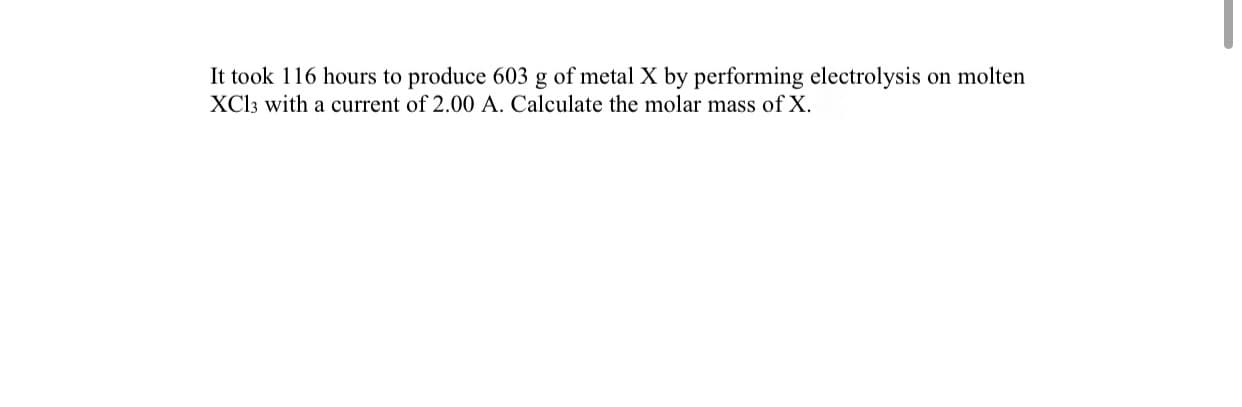 **Electrolysis Calculation to Determine Molar Mass**

**Problem Statement:**

It took 116 hours to produce 603 g of metal X by performing electrolysis on molten XCl₃ with a current of 2.00 A. Calculate the molar mass of X.

**Solution Approach:**

To determine the molar mass of metal X, we will go through the following steps:

1. **Determine the total charge passed:**
   - Use the formula \( Q = I \times t \) 
   - Where \( Q \) is the charge in Coulombs (C), \( I \) is the current in Amperes (A), and \( t \) is the time in seconds (s).

2. **Convert the time:**
   - Time given in hours needs to be converted to seconds:
     \[ t = 116 \text{ hours} \times 3600 \text{ seconds/hour} \]

3. **Calculate the total charge (Q):**
   - Using the current (I = 2.00 A):
     \[ Q = 2.00 \text{ A} \times 116 \text{ hours} \times 3600 \text{ s/hour} \]

4. **Use Faraday's Law:**
   - Faraday's law of electrolysis relates the amount of substance to the charge passed through the electrolyte:
     \[ Q = n \times z \times F \]
   - Where \( n \) is the number of moles of substance, \( z \) is the number of moles of electrons, and \( F \) is Faraday’s constant (\( 96485 \text{ C/mol} \)).

5. **Determine moles of X:**
   - Knowing \( z = 3 \) (since the compound is XCl₃):
     \[ n = \frac{Q}{z \times F} \]

6. **Calculate the molar mass:**
   - Using the mass produced (603 g), calculate the moles of X:
     \[ \text{Molar Mass (M)} = \frac{\text{mass}}{n} \]
   
By following these steps, students can calculate the molar mass of the metal X produced through the electrolysis process.

**Note:** 
This method highlights the principles of electrolysis and stoichiometric calculations in physical chemistry.