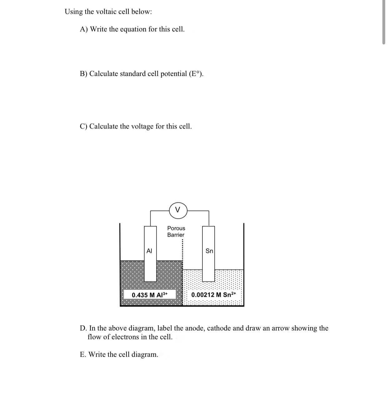 ### Using the Voltaic Cell

#### A) Write the equation for this cell.

#### B) Calculate standard cell potential (E°).

#### C) Calculate the voltage for this cell.

#### D) Labeling the Diagram

In the above diagram, label the anode, cathode and draw an arrow showing the flow of electrons in the cell.

**Diagram Explanation:**

The diagram shows a voltaic (or galvanic) cell consisting of two half-cells connected by a porous barrier. On the left side, there is an aluminum (Al) electrode immersed in a 0.435 M Al³⁺ solution, and on the right side, there is a tin (Sn) electrode immersed in a 0.00212 M Sn²⁺ solution. A voltmeter (denoted by "V") is connected between the two electrodes to measure the voltage of the cell.

The porous barrier allows ions to flow between the two half-cells to maintain charge balance.

**Components:**

- **Aluminum Electrode (left):** Labeled "Al," it is placed in a 0.435 M solution of aluminum ions (Al³⁺).
- **Tin Electrode (right):** Labeled "Sn," it is placed in a 0.00212 M solution of tin ions (Sn²⁺).
- **Porous Barrier:** Located between the two solutions to allow ion exchange.
- **Voltmeter (V):** Measures the voltage difference between the two electrodes.

#### E) Write the cell diagram.

---

This educational content helps students understand how to write cell equations, calculate standard cell potentials, calculate cell voltages, and correctly label and interpret a voltaic cell diagram.