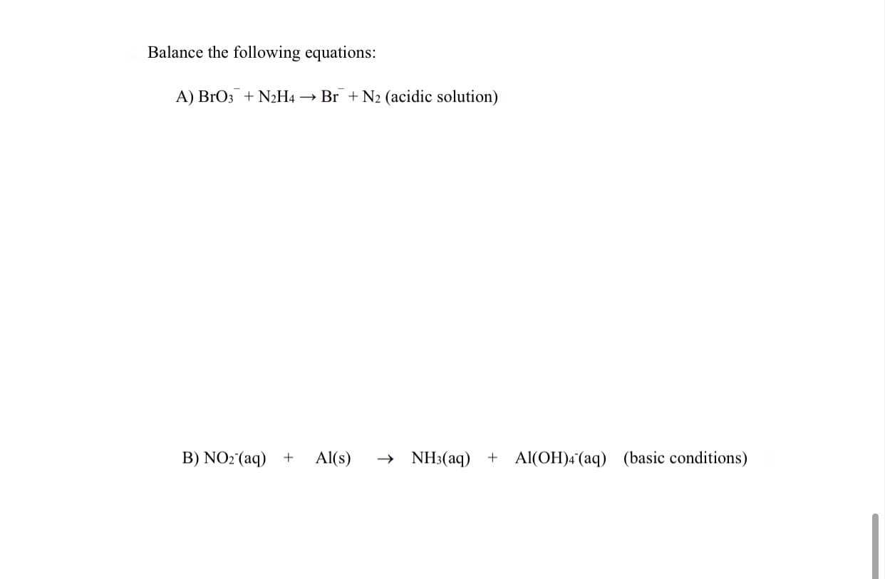 ### Balancing Chemical Equations

Balancing chemical equations is a fundamental skill in chemistry. It ensures that the law of conservation of mass is followed, meaning the number of atoms for each element is the same on both sides of the equation.

**Problem Statement:**

Balance the following equations:

#### A) 
\[ \text{BrO}_{3}^{-} + \text{N}_{2}\text{H}_{4} \rightarrow \text{Br}^{-} + \text{N}_{2} \quad \text{(acidic solution)} \]

#### B) 
\[ \text{NO}_{2}^{-} \text{(aq)} + \text{Al} \text{(s)} \rightarrow \text{NH}_{3} \text{(aq)} + \text{Al(OH)}_{4}^{-} \text{(aq)} \quad \text{(basic conditions)} \]

**Guide to Solving:**

1. **Identify the Redox Pairs:** Determine which elements are oxidized and which are reduced.
2. **Balance Redox Changes:** Balance the changes in oxidation states.
3. **Balance Atoms and Ions:** Start with atoms involved in redox changes and then balance other atoms and charges.
4. **Apply Acidic or Basic Conditions:** In acidic solutions, balance using H\(_2\)O and H\(^+\). In basic conditions, use H\(_2\)O and OH\(^-\).

Notice that in acidic or basic conditions, additional steps are required to balance the hydrogen and oxygen atoms typically using H\(_2\)O, H\(^+\), or OH\(^-\) as necessary.

By applying these principles, ensure that each side of the equation has equal numbers of each atom type and that the charges are also balanced.