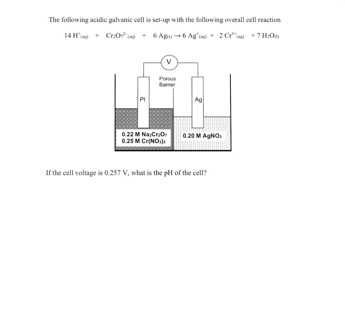 ### Acidic Galvanic Cell Reaction and pH Calculation

#### Galvanic Cell Setup and Reaction

The following acidic galvanic cell is set up with the overall cell reaction below:

\[ 14 \text{H}^+ _{(aq)} + \text{Cr}_2\text{O}_7^{2-} _{(aq)} + 6 \text{Ag}_{(s)} \rightarrow 6 \text{Ag}^+ _{(aq)} + 2 \text{Cr}^{3+} _{(aq)} + 7 \text{H}_2\text{O}_{(l)} \]

#### Diagram Explanation

The diagram depicts a galvanic cell with two half-cells separated by a porous barrier:

- **Left Half-Cell:** Contains a platinum (Pt) electrode immersed in a solution with concentrations of 0.22 M Na\(_2\)Cr\(_2\)O\(_7\) and 0.25 M Cr(NO\(_3\))\(_3\).
- **Right Half-Cell:** Contains a silver (Ag) electrode in a 0.20 M AgNO\(_3\) solution.
- **Porous Barrier:** Allows ion exchange between the two half-cells without mixing the solutions.
- **Voltage Measurement:** A voltmeter is connected to both electrodes to measure the potential difference (cell voltage).

#### Problem Statement

If the cell voltage is 0.257 V, what is the pH of the cell?

By following the principles of electrochemistry and using the provided data, one can calculate the pH of the cell.

This setup illustrates how a galvanic cell operates, with the specified reaction and given conditions, facilitating the understanding of redox reactions, electrode potentials, and pH calculations in an educational context.