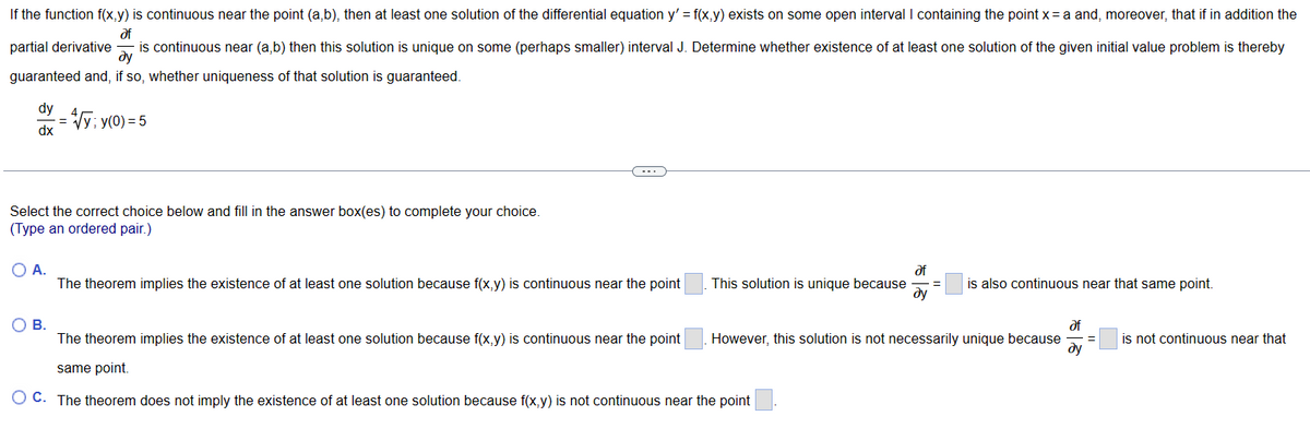 If the function f(x,y) is continuous near the point (a,b), then at least one solution of the differential equation y' = f(x,y) exists on some open interval I containing the point x = a and, moreover, that if in addition the
af
is continuous near (a,b) then this solution is unique on some (perhaps smaller) interval J. Determine whether existence of at least one solution of the given initial value problem is thereby
dy
guaranteed and, if so, whether uniqueness of that solution is guaranteed.
partial derivative
dy
dx
= √y; y(0) = 5
Select the correct choice below and fill in the answer box(es) to complete your choice.
(Type an ordered pair.)
O A.
The theorem implies the existence of at least one solution because f(x,y) is continuous near the point
This solution is unique because
O B.
The theorem implies the existence of at least one solution because f(x,y) is continuous near the point
same point.
O C. The theorem does not imply the existence of at least one solution because f(x,y) is not continuous near the point
af
ду
is also continuous near that same point.
However, this solution is not necessarily unique because =
of
ду
is not continuous near that