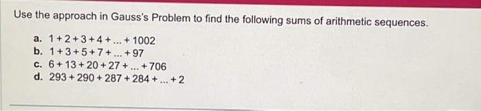 Use the approach in Gauss's Problem to find the following sums of arithmetic sequences.
a. 1+2+3+4+...+1002
b. 1+3+5+7+...+97
6+13+20+27+...+706
c.
d. 293+290 +287+284+...+2