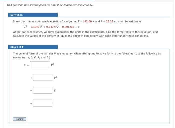 This question has several parts that must be completed sequentially.
Derivation
Show that the van der Waals equation for argon at T = 142.60 K and P = 35.23 atm can be written as
V³-0.3640V² + 0.03777V-0.001202 = 0
where, for convenience, we have suppressed the units in the coefficients. Find the three roots to this equation, and
calculate the values of the density of liquid and vapor in equilibrium with each other under these conditions.
Step 1 of 4
The general form of the van der Waals equation when attempting to solve for V is the following. (Use the following as
necessary: a, b, P, R, and T.)
V³
0m
Submit
V²