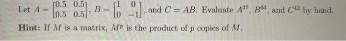 Let A = [0.5 0.5] B=
= [], and C = AB. Evaluate A³7, B³, and C¹2 by hand.
Hint: If M is a matrix, MP is the product of p copies of M.