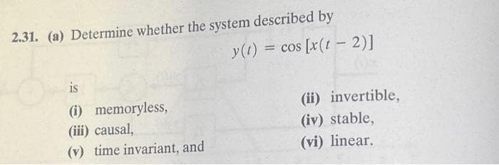 2.31. (a) Determine whether the system described by
is
(i) memoryless,
(iii) causal,
(v) time invariant, and
y(t) = cos [x(t-2)]
(ii) invertible,
(iv) stable,
(vi) linear.