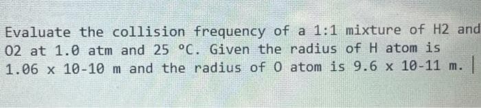 Evaluate the collision frequency of a 1:1 mixture of H2 and
02 at 1.0 atm and 25 °C. Given the radius of H atom is
1.06 x 10-10 m and the radius of 0 atom is 9.6 x 10-11 m. |