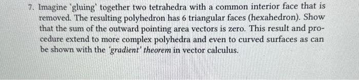 7. Imagine 'gluing together two tetrahedra with a common interior face that is
removed. The resulting polyhedron has 6 triangular faces (hexahedron). Show
that the sum of the outward pointing area vectors is zero. This result and pro-
cedure extend to more complex polyhedra and even to curved surfaces as can
be shown with the 'gradient' theorem in vector calculus.