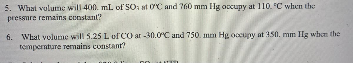 5. What volume will 400. mL of SO3 at 0°C and 760 mm Hg occupy at 110. °C when the
pressure remains constant?
6.
What volume will 5.25 L of CO at -30.0°C and 750. mm Hg occupy at 350. mm Hg when the
temperature remains constant?
