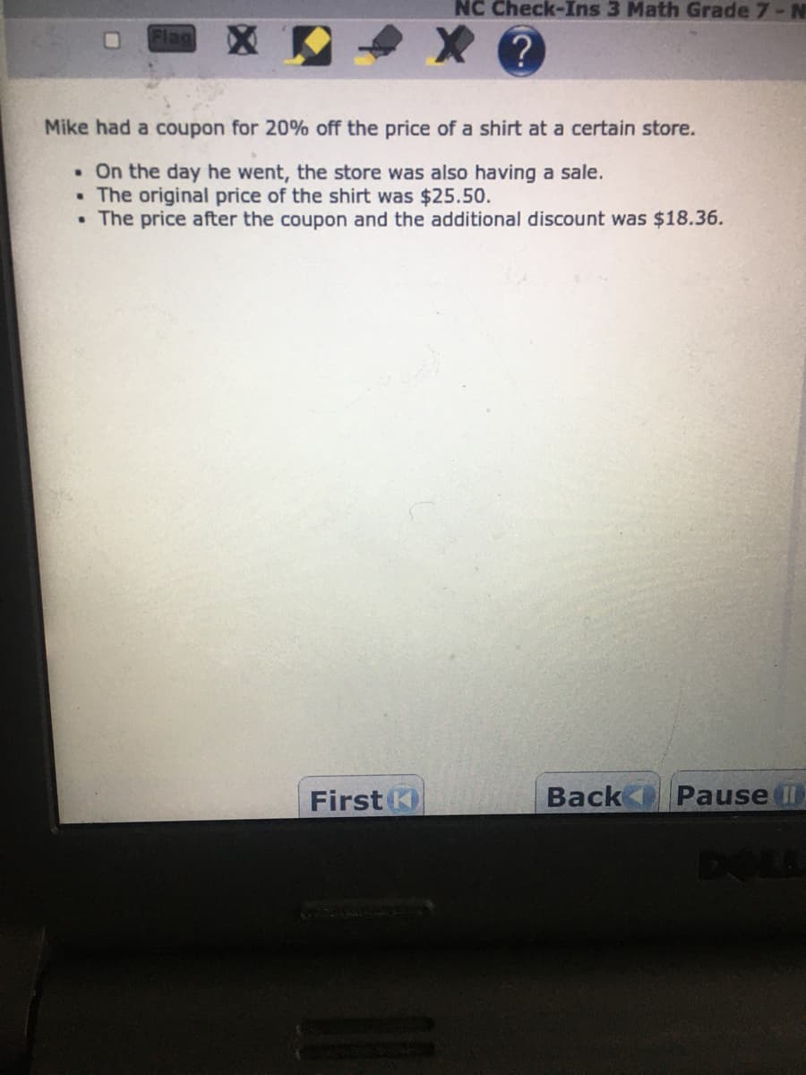 NC Check-Ins 3 Math Grade 7- N
Plag
Mike had a coupon for 20% off the price of a shirt at a certain store.
• On the day he went, the store was also having a sale.
• The original price of the shirt was $25.50.
• The price after the coupon and the additional discount was $18.36.
First K)
Back
Pause
DOLA
