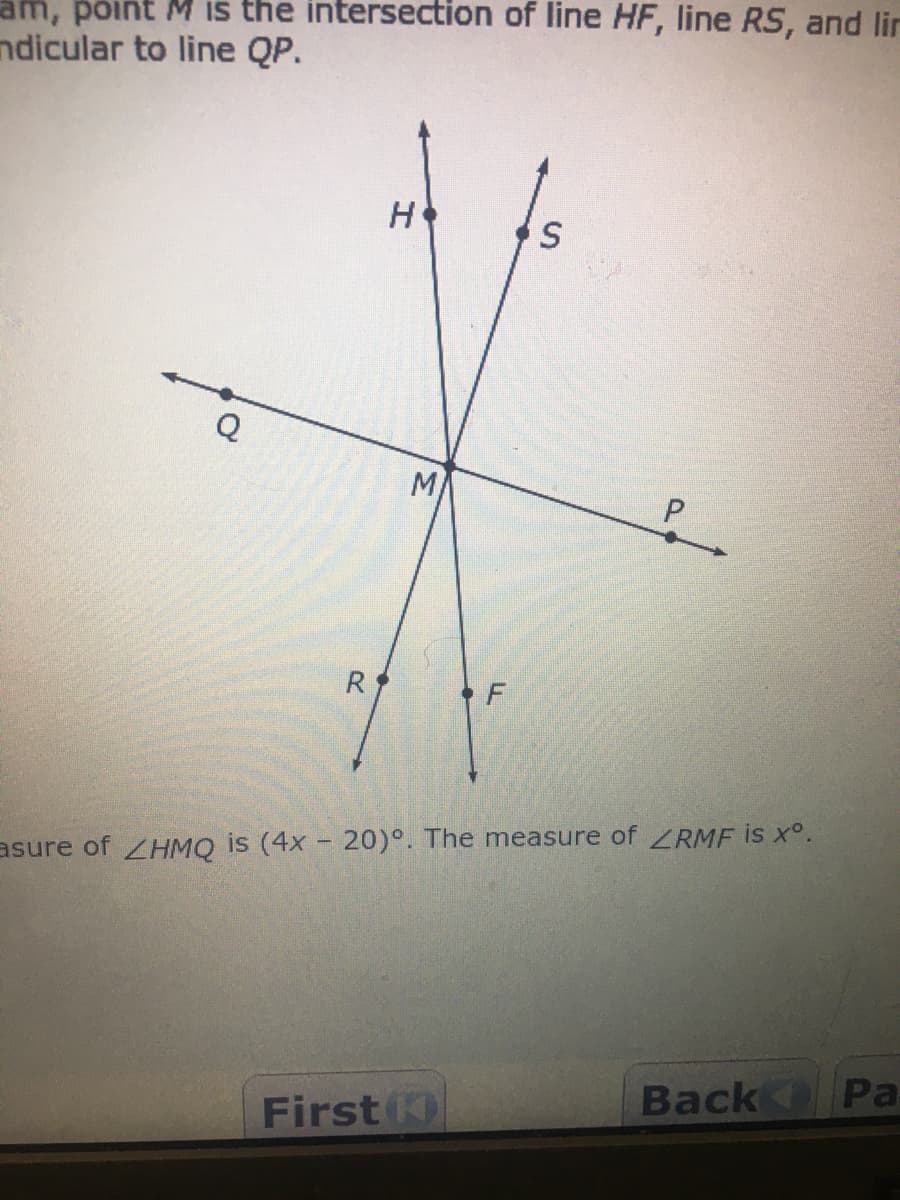 am, põint M is the intersection of line HF, line RS, and lir
ndicular to line QP.
H
Q
M
R
F
asure of ZHMQ is (4x - 20)°. The measure of LRMF is x°.
Back
Pa
First K)
