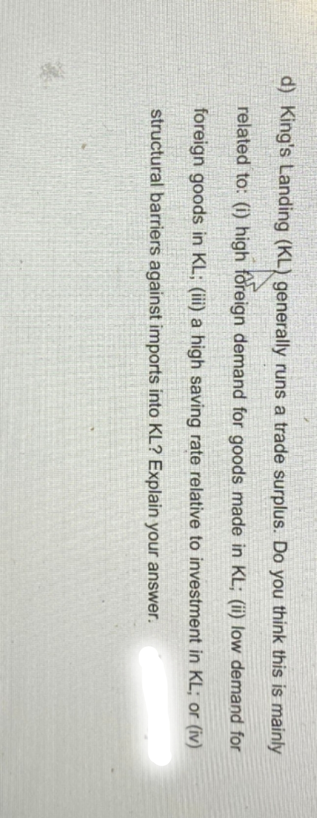 d) King's Landing (KL) generally runs a trade surplus. Do you think this is mainly
related to: (i) high foreign demand for goods made in KL; (ii) low demand for
foreign goods in KL; (iii) a high saving rate relative to investment in KL; or (iv)
structural barriers against imports into KL? Explain your answer.