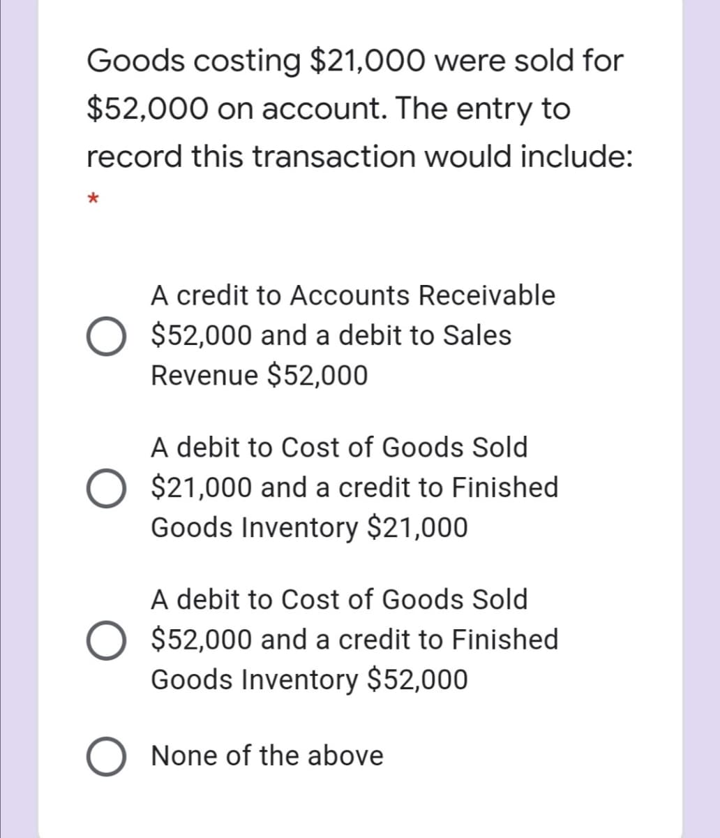 Goods costing $21,000 were sold for
$52,000 on account. The entry to
record this transaction would include:
A credit to Accounts Receivable
O $52,000 and a debit to Sales
Revenue $52,000
A debit to Cost of Goods Sold
$21,000 and a credit to Finished
Goods Inventory $21,000
A debit to Cost of Goods Sold
O $52,000 and a credit to Finished
Goods Inventory $52,000
None of the above
