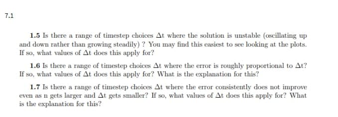 7.1
1.5 Is there a range of timestep choices At where the solution is unstable (oscillating up
and down rather than growing steadily)? You may find this easiest to see looking at the plots.
If so, what values of At does this apply for?
1.6 Is there a range of timestep choices At where the error is roughly proportional to At?
If so, what values of At does this apply for? What is the explanation for this?
1.7 Is there a range of timestep choices At where the error consistently does not improve
even as n gets larger and At gets smaller? If so, what values of At does this apply for? What
is the explanation for this?