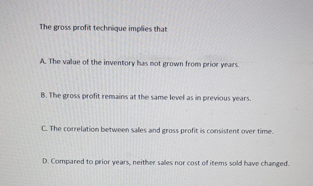 The
gross profit technique implies that
A. The value of the inventory has not grown from prior years.
B. The gross profit remains at the same level as in previous years.
C. The correlation between sales and gross profit is consistent over time.
D. Compared to prior years, neither sales nor cost of items sold have changed.