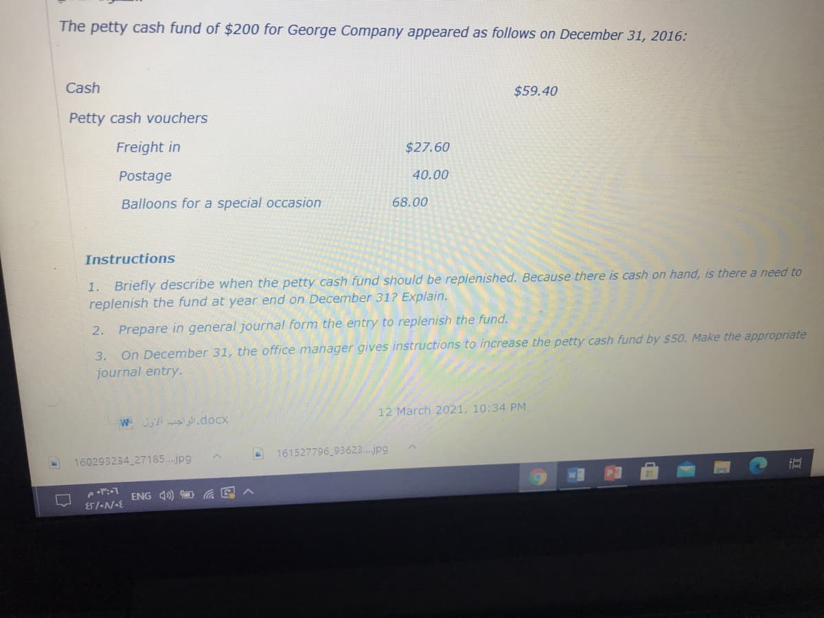 The petty cash fund of $200 for George Company appeared as follows on December 31, 2016:
Cash
$59.40
Petty cash vouchers
Freight in
$27.60
Postage
40.00
Balloons for a special occasion
68.00
Instructions
1. Briefly describe when the petty cash fund should be replenished. Because there is cash on hand, is there a need to
replenish the fund at year end on December 31? Explain.
2. Prepare in general journal form the entry to replenish the fund.
3.
On December 31, the office manager gives instructions to increase the petty cash fund by $50. Make the appropriate
journal entry.
12 March 2021, 10:34 PM
WJ A.docx
161527796 93623..jpg
160293234 27185..jpg
ENG 1) D G E
Er/-N-E
