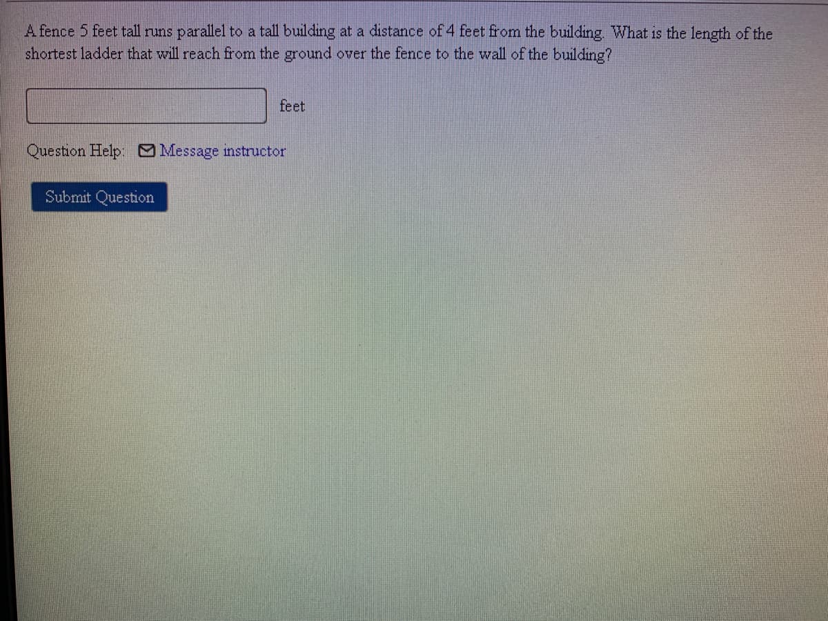 A fence 5 feet tall runs parallel to a tall building at a distance of 4 feet from the building. What is the length of the
shortest ladder that will reach from the ground over the fence to the wall of the building?
feet
Question Help: Message instructor
Submit Question