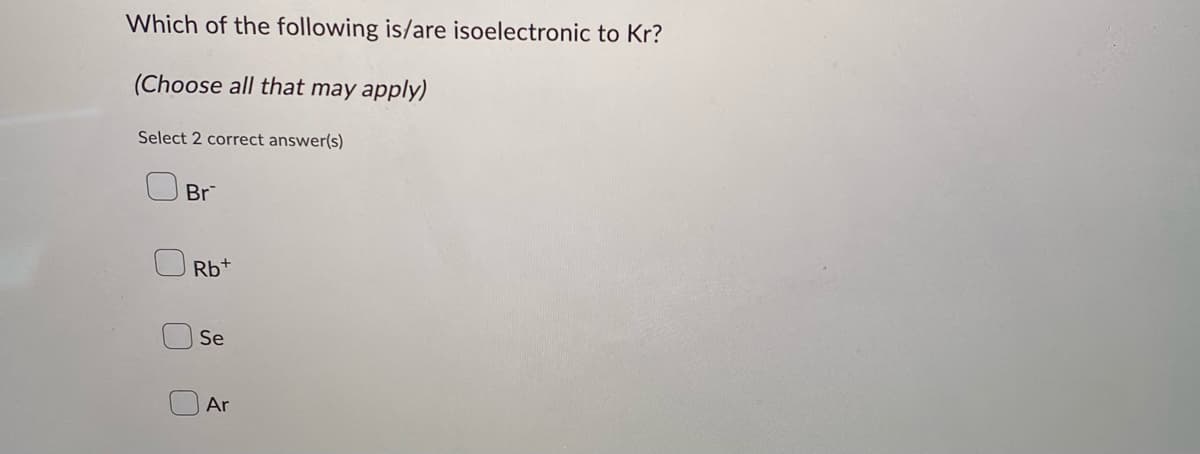 Which of the following is/are isoelectronic to Kr?
(Choose all that may apply)
Select 2 correct answer(s)
Br
Rb+
U
Se
Ar