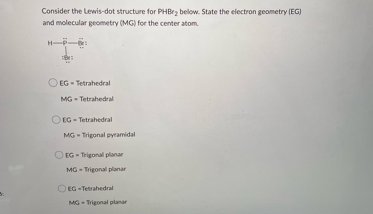 3:
Consider the Lewis-dot structure for PHBr2 below. State the electron geometry (EG)
and molecular geometry (MG) for the center atom.
H-P-Br:
:Br:
EG Tetrahedral
MG Tetrahedral
EG = Tetrahedral
MG = Trigonal pyramidal
EG = Trigonal planar
MG = Trigonal planar
EG =Tetrahedral
MG = Trigonal planar