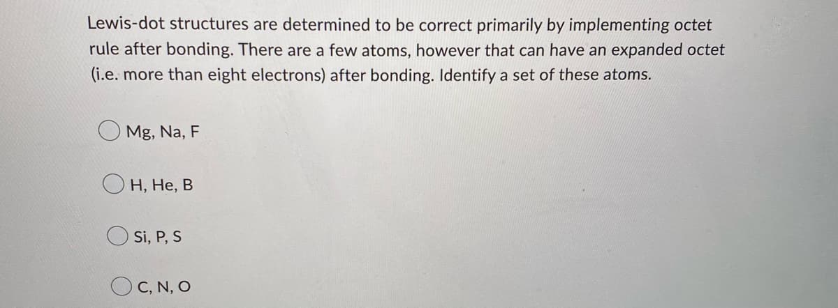 Lewis-dot structures are determined to be correct primarily by implementing octet
rule after bonding. There are a few atoms, however that can have an expanded octet
(i.e. more than eight electrons) after bonding. Identify a set of these atoms.
Mg, Na, F
H, He, B
Si, P, S
OC, N, O