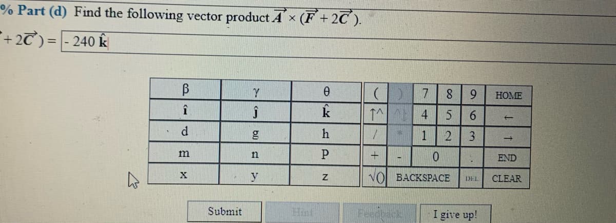 % Part (d) Find the following vector product Ax (F + 2C ).
+2T) = - 240 k
9.
HOME
k
1^ 4
6.
d
1
3
m
n
END
y
VOI BACKSPACE
CLEAR
DEL
Submit
I give up!
12
