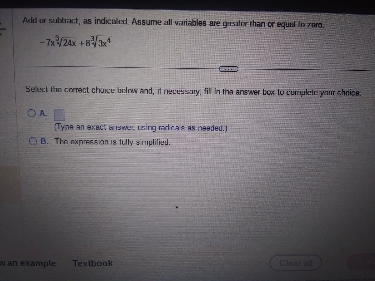 Add or subtract, as indicated. Assume all variables are greater than or equal to zero.
-7x³/24x+83√3x4
Select the correct choice below and, if necessary, fill in the answer box to complete your choice.
OA.
A.
(Type an exact answer, using radicals as needed.)
OB. The expression is fully simplified.
w an example Textbook
Clear all