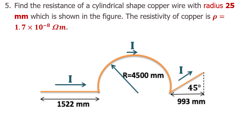 5. Find the resistance of a cylindrical shape copper wire with radius 25
mm which is shown in the figure. The resistivity of copper is p =
1.7 x 10-8 Qm.
I
R=4500 mm
45°
1522 mm
993 mm
