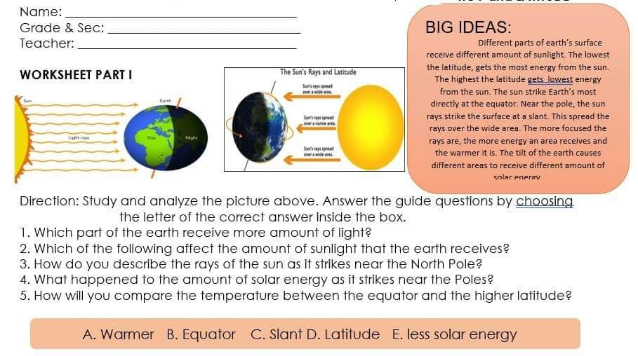 Name:
Grade & Sec:
BIG IDEAS:
Teacher:
Different parts of earth's surface
receive different amount of sunlight. The lowest
the latitude, gets the most energy from the sun.
The highest the latitude gets lowest energy
from the sun. The sun strike Earth's most
WORKSHEET PART I
The Sun's Rays and Latitude
directly at the equator. Near the pole, the sun
rays strike the surface at a slant. This spread the
Su y spmad
Overa
rays over the wide area. The more focused the
Sun ay pat
everide a
rays are, the more energy an area receives and
the warmer it is. The tilt of the earth causes
different areas to receive different amount of
solar enerev
Direction: Study and analyze the picture above. Answer the guide questions by choosing
the letter of the correct answer inside the box.
1. Which part of the earth receive more amount of light?
2. Which of the following affect the amount of sunlight that the earth receives?
3. How do you describe the rays of the sun as it strikes near the North Pole?
4. What happened to the amount of solar energy as it strikes near the Poles?
5. How will you compare the temperature between the equator and the higher latitude?
A. Warmer B. Equator C. Slant D. Latitude E. less solar energy
