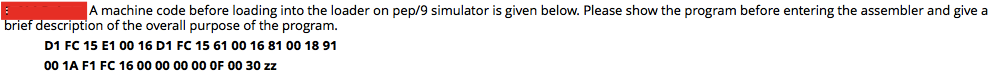 A machine code before loading into the loader on pep/9 simulator is given below. Please show the program before entering the assembler and give a
brief description of the overall purpose of the program.
D1 FC 15 E1 00 16 D1 FC 15 61 00 16 81 00 18 91
00 1A F1 FC 16 00 00 00 00 OF 00 30 zz
