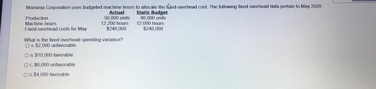 Manama Corporation uses budgeted machine-hours to allocate the fed-overhead cost. The following fixed overhead data pertain to May 2020:
Actual
50,000 units
12,200 hours
$246,000
Static Budget
48,000 units
12,000 hours
$240,000
Production
Machine-hours
Fixed overhead costs for May
What is the fixed overhead spending variance?
O A. $2,000 unfavorable
O B. $10,000 favorable
OC $6,000 unfavorable
O D. $4,000 favorable
