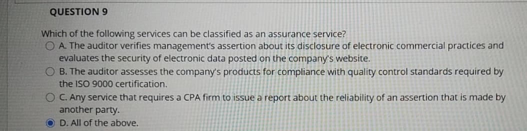 QUESTION 9
Which of the following services can be classified as an assurance service?
O A. The auditor verifies management's assertion about its disclosure of electronic commercial practices and
evaluates the security of electronic data posted on the company's website.
O B. The auditor assesses the company's products for compliance with quality control standards required by
the ISO 9000 certification.
O C. Any service that requires a CPA firm to issue a report about the reliability of an assertion that is made by
another party.
O D. All of the above.
