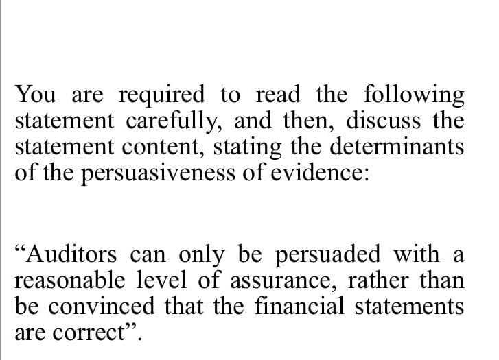 You are required to read the following
statement carefully, and then, discuss the
statement content, stating the determinants
of the persuasiveness of evidence:
"Auditors can only be persuaded with a
reasonable level of assurance, rather than
be convinced that the financial statements
are correct".
