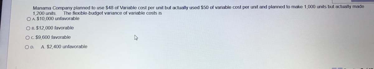 Manama Company planned to use $48 of Variable cost per unit but actually used $50 of variable cost per unit and planned to make 1,000 units but actually made
1,200 units.
O A. $10,000 unfavorable
The flexible-budget variance of variable costs is
O B. $12,000 favorable
OC $9,600 favorable
OD.
A. $2,400 unfavorable
