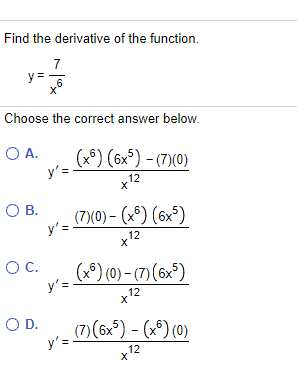 Find the derivative of the function.
7
y =6
Choose the correct answer below.
O A.
y'=
(x9) (6x°) - (7)(0)
12
OB.
(7)(0) – (x°) (6x³)
y'=
12
OC.
(x9) (0) - (7) (6x°)
y'=
12
OD.
(7)(6x*) - (x*) (0)
y'=
12
