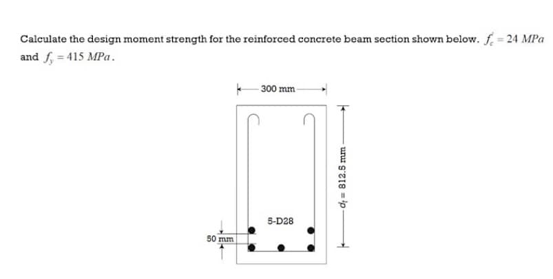 Calculate the design moment strength for the reinforced concrete beam section shown below. f. = 24 MPa
and f, = 415 MPa .
300 mm
5-D28
50 mm
di = 812.5 mm
