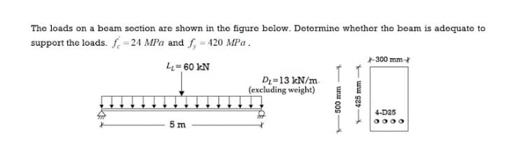 The loads on a bcam section are shown in the figure bclow. Determine whether the beam is adequate to
support the loads. f =24 MPa and f, = 420 MPa.
*300 mm-
L= 60 kN
D =13 kN/m.
(excluding weight)
4-D25
5 m
0000
- unu 00S
425 mm
