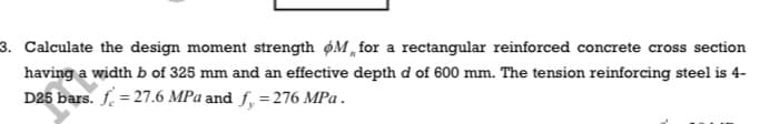 3. Calculate the design moment strength øM „ for a rectangular reinforced concrete cross section
having a width b of 325 mm and an effective depth d of 600 mm. The tension reinforcing steel is 4-
D25 bars. f. = 27.6 MPa and f, = 276 MPa .
%3D
