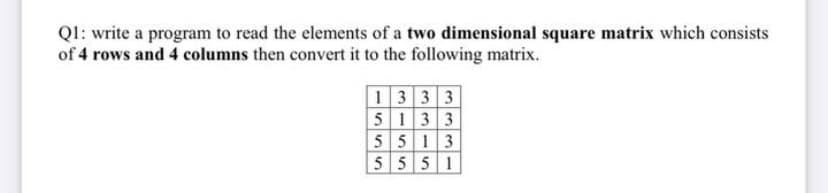 Ql: write a program to read the elements of a two dimensional square matrix which consists
of 4 rows and 4 columns then convert it to the following matrix.
1333
5 133
5 513
5551
