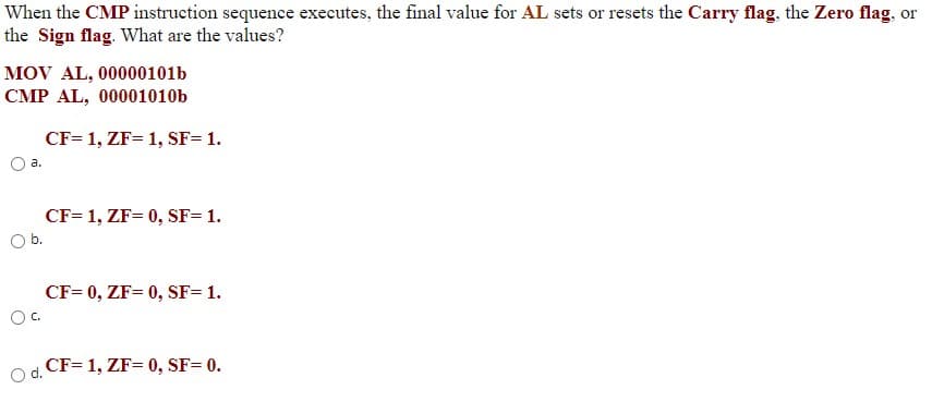 When the CMP instruction sequence executes, the final value for AL sets or resets the Carry flag, the Zero flag, or
the Sign flag. What are the values?
MOV AL, 00000101b
CMP AL, 00001010b
CF= 1, ZF= 1, SF= 1.
а.
CF= 1, ZF= 0, SF= 1.
Ob.
CF= 0, ZF= 0, SF= 1.
Oc.
CF= 1, ZF= 0, SF= 0.
d.
