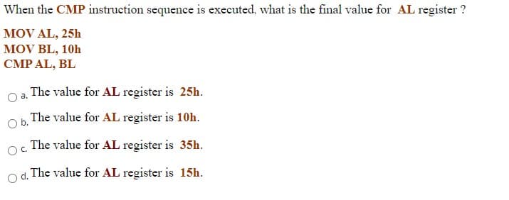 When the CMP instruction sequence is executed, what is the final value for AL register ?
MOV AL, 25h
MOV BL, 10h
CMP AL, BL
The value for AL register is 25h.
The value for AL register is 10h.
Ob.
OC.
The value for AL register is 35h.
The value for AL register is 15h.
d.
