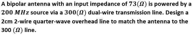 A bipolar antenna with an input impedance of 73(0) is powered by a
200 MHz source via a 300(2) dual-wire transmission line. Design a
2cm 2-wire quarter-wave overhead line to match the antenna to the
300 (N) line.
