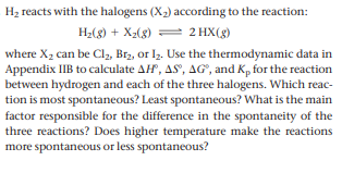 H2 reacts with the halogens (X2) according to the reaction:
(8)=x + (8)*H
2 HX(8)
where X2 can be Cl2, Br2, or I2. Use the thermodynamic data in
Appendix IIB to calculate AH, AS', AG", and K, for the reaction
between hydrogen and each of the three halogens. Which reac-
tion is most spontaneous? Least spontaneous? What is the main
factor responsible for the difference in the spontaneity of the
three reactions? Does higher temperature make the reactions
more spontaneous or less spontaneous?
