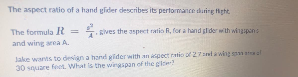 The aspect ratio of a hand glider describes its performance during flight.
The formula R
82
gives the aspect ratio R, for a hand glider with wingspan s
and wing area A.
Jake wants to design a hand glider with an aspect ratio of 2.7 and a wing span area of
30 square feet. What is the wingspan of the glider?
