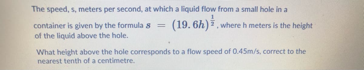 The speed, s, meters per second, at which a liquid flow from a small hole in a
1
(19. 6h)2, where h meters is the height
container is given by the formula s
of the liquid above the hole.
%3D
What height above the hole corresponds to a flow speed of 0.45m/s, correct to the
nearest tenth of a centimetre.
